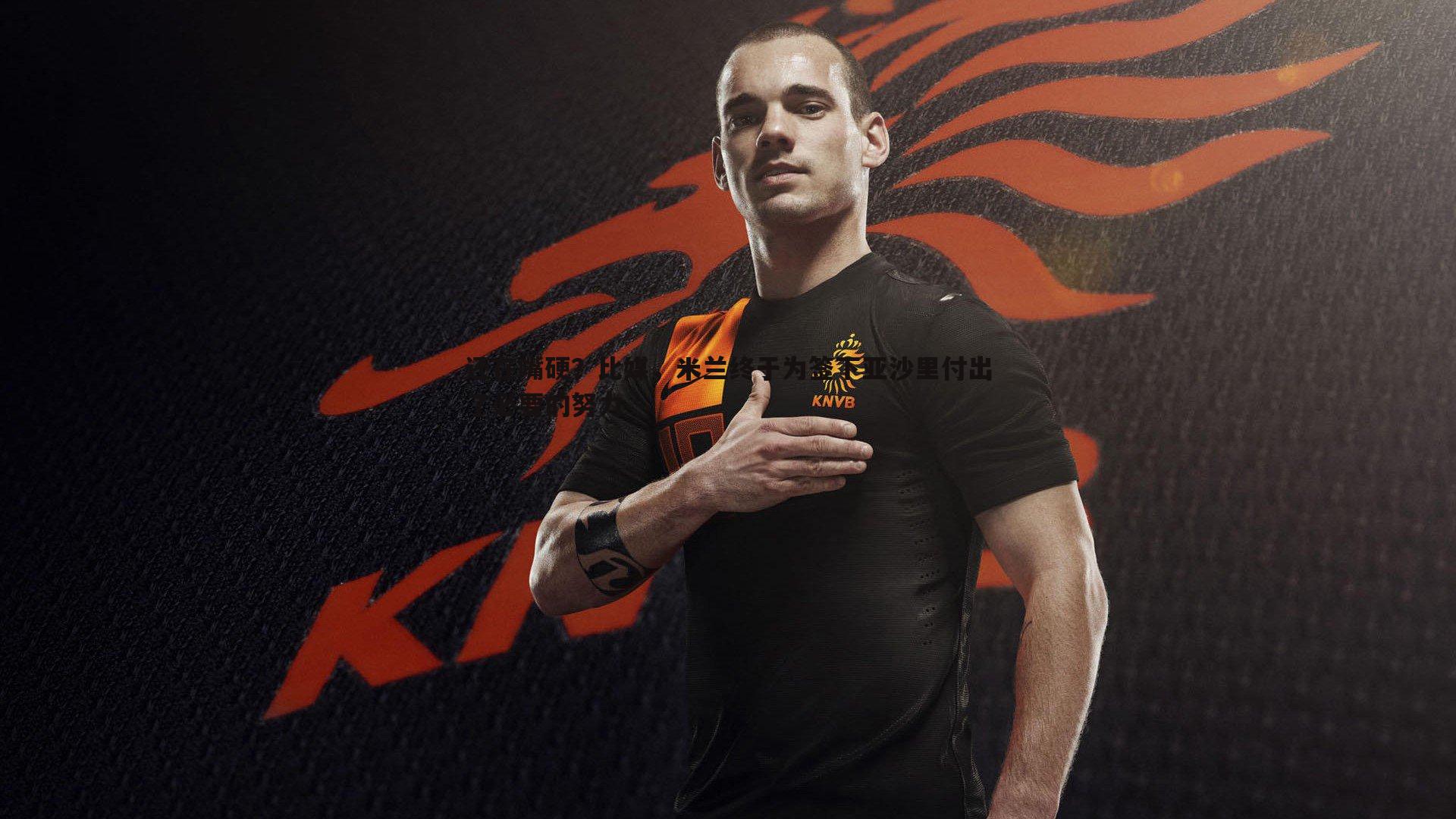 bwin必赢官网-还在嘴硬？比媒，米兰终于为签下亚沙里付出了必要的努力