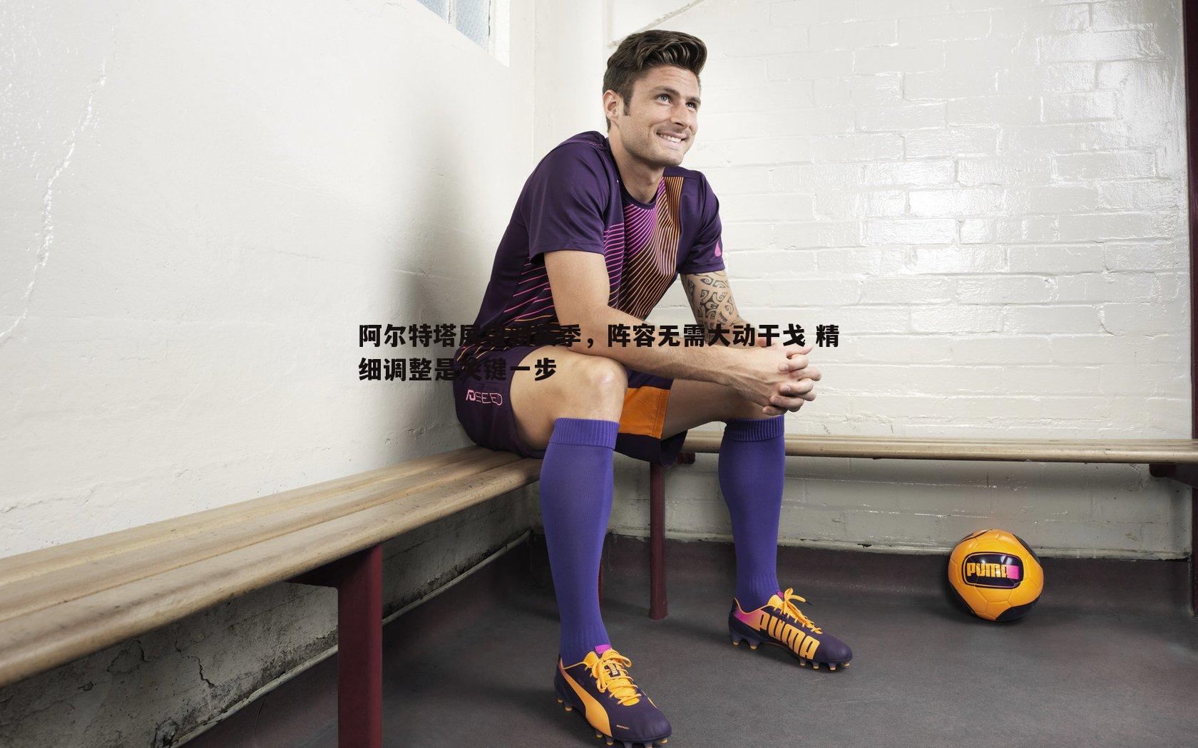 阿尔特塔展望新赛季，阵容无需大动干戈 精细调整是关键一步