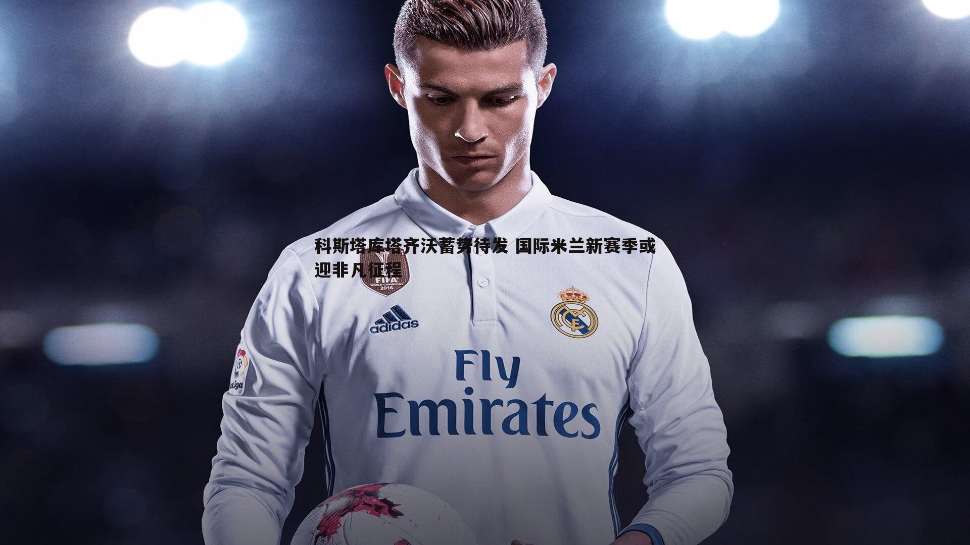 科斯塔库塔齐沃蓄势待发 国际米兰新赛季或迎非凡征程